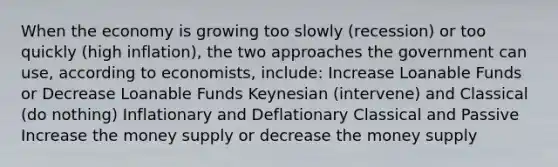 When the economy is growing too slowly (recession) or too quickly (high inflation), the two approaches the government can use, according to economists, include: Increase Loanable Funds or Decrease Loanable Funds Keynesian (intervene) and Classical (do nothing) Inflationary and Deflationary Classical and Passive Increase the money supply or decrease the money supply