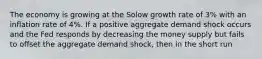 The economy is growing at the Solow growth rate of 3% with an inflation rate of 4%. If a positive aggregate demand shock occurs and the Fed responds by decreasing the money supply but fails to offset the aggregate demand shock, then in the short run