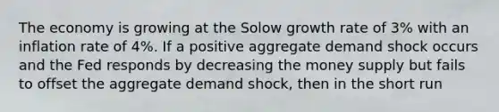 The economy is growing at the Solow growth rate of 3% with an inflation rate of 4%. If a positive aggregate demand shock occurs and the Fed responds by decreasing the money supply but fails to offset the aggregate demand shock, then in the short run