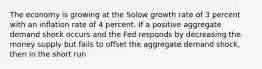 The economy is growing at the Solow growth rate of 3 percent with an inflation rate of 4 percent. If a positive aggregate demand shock occurs and the Fed responds by decreasing the money supply but fails to offset the aggregate demand shock, then in the short run