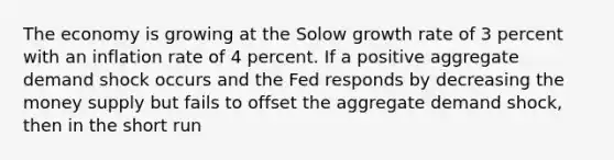 The economy is growing at the Solow growth rate of 3 percent with an inflation rate of 4 percent. If a positive aggregate demand shock occurs and the Fed responds by decreasing the money supply but fails to offset the aggregate demand shock, then in the short run