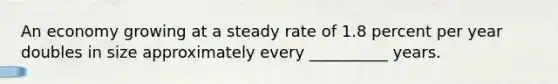 An economy growing at a steady rate of 1.8 percent per year doubles in size approximately every __________ years.