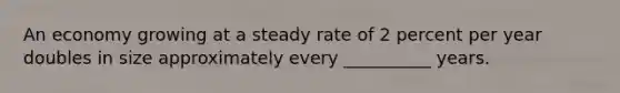 An economy growing at a steady rate of 2 percent per year doubles in size approximately every __________ years.