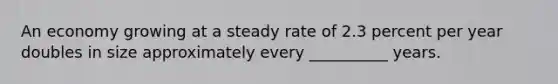 An economy growing at a steady rate of 2.3 percent per year doubles in size approximately every __________ years.