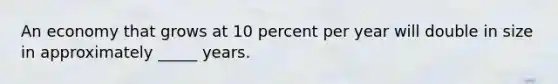 An economy that grows at 10 percent per year will double in size in approximately _____ years.