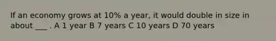 If an economy grows at 10% a year, it would double in size in about ___ . A 1 year B 7 years C 10 years D 70 years