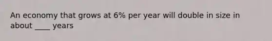 An economy that grows at 6% per year will double in size in about ____ years