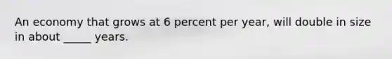 An economy that grows at 6 percent per year, will double in size in about _____ years.