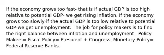 If the economy grows too fast- that is if actual GDP is too high relative to potential GDP- we get rising inflation. If the economy grows too slowly-if the actual GDP is too low relative to potential GDP-we get unemployment. The job for policy makers is to find the right balance between inflation and unemployment . Policy Makers= <a href='https://www.questionai.com/knowledge/kPTgdbKdvz-fiscal-policy' class='anchor-knowledge'>fiscal policy</a>= President + Congress. <a href='https://www.questionai.com/knowledge/kEE0G7Llsx-monetary-policy' class='anchor-knowledge'>monetary policy</a>= Federal Reserve Banks.