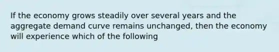 If the economy grows steadily over several years and the aggregate demand curve remains unchanged, then the economy will experience which of the following