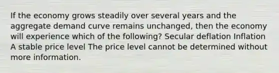 If the economy grows steadily over several years and the aggregate demand curve remains unchanged, then the economy will experience which of the following? Secular deflation Inflation A stable price level The price level cannot be determined without more information.