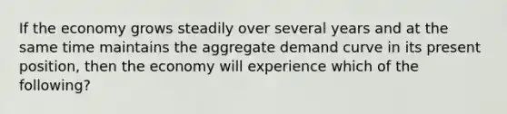 If the economy grows steadily over several years and at the same time maintains the aggregate demand curve in its present position, then the economy will experience which of the following?