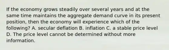 If the economy grows steadily over several years and at the same time maintains the aggregate demand curve in its present​ position, then the economy will experience which of the​ following? A. secular deflation B. inflation C. a stable price level D. The price level cannot be determined without more information.