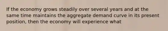 If the economy grows steadily over several years and at the same time maintains the aggregate demand curve in its present position, then the economy will experience what