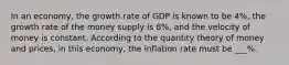 In an​ economy, the growth rate of GDP is known to be 4%, the growth rate of the money supply is 8​%, and the velocity of money is constant. According to the quantity theory of money and​ prices, in this​ economy, the inflation rate must be ___​%.