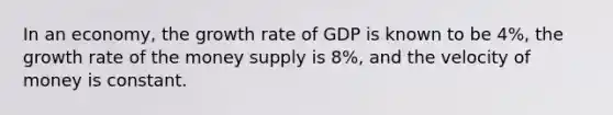 In an​ economy, the growth rate of GDP is known to be 4%, the growth rate of the money supply is 8%, and the velocity of money is constant.