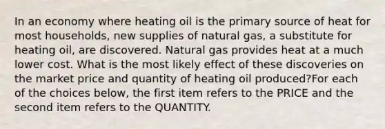 In an economy where heating oil is the primary source of heat for most households, new supplies of natural gas, a substitute for heating oil, are discovered. Natural gas provides heat at a much lower cost. What is the most likely effect of these discoveries on the market price and quantity of heating oil produced?For each of the choices below, the first item refers to the PRICE and the second item refers to the QUANTITY.