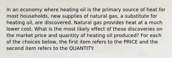 In an economy where heating oil is the primary source of heat for most households, new supplies of natural gas, a substitute for heating oil, are discovered. Natural gas provides heat at a much lower cost. What is the most likely effect of these discoveries on the market price and quantity of heating oil produced? For each of the choices below, the first item refers to the PRICE and the second item refers to the QUANTITY.