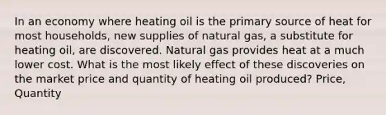 In an economy where heating oil is the primary source of heat for most households, new supplies of natural gas, a substitute for heating oil, are discovered. Natural gas provides heat at a much lower cost. What is the most likely effect of these discoveries on the market price and quantity of heating oil produced? Price, Quantity