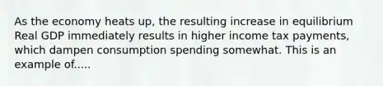 As the economy heats up, the resulting increase in equilibrium Real GDP immediately results in higher income tax payments, which dampen consumption spending somewhat. This is an example of.....