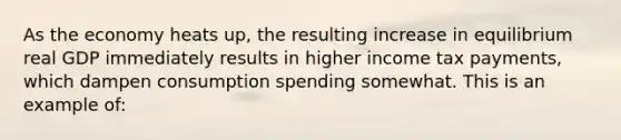 As the economy heats up, the resulting increase in equilibrium real GDP immediately results in higher income tax payments, which dampen consumption spending somewhat. This is an example of: