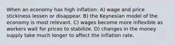 When an economy has high inflation: A) wage and price stickiness lessen or disappear. B) the Keynesian model of the economy is most relevant. C) wages become more inflexible as workers wait for prices to stabilize. D) changes in the money supply take much longer to affect the inflation rate.