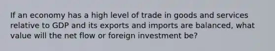 If an economy has a high level of trade in goods and services relative to GDP and its exports and imports are balanced, what value will the net flow or foreign investment be?