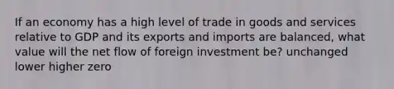 If an economy has a high level of trade in goods and services relative to GDP and its exports and imports are balanced, what value will the net flow of foreign investment be? unchanged lower higher zero