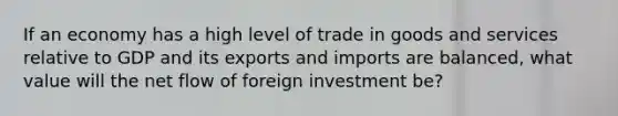 If an economy has a high level of trade in goods and services relative to GDP and its exports and imports are balanced, what value will the net flow of foreign investment be?