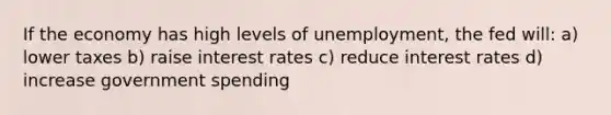 If the economy has high levels of unemployment, the fed will: a) lower taxes b) raise interest rates c) reduce interest rates d) increase government spending