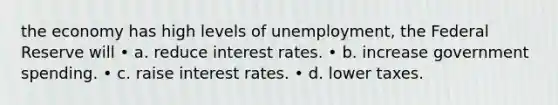 the economy has high levels of unemployment, the Federal Reserve will • a. reduce interest rates. • b. increase government spending. • c. raise interest rates. • d. lower taxes.