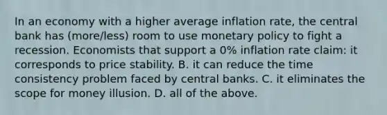 In an economy with a higher average inflation​ rate, the central bank has (more/less) room to use monetary policy to fight a recession. Economists that support a 0​% inflation rate​ claim: it corresponds to price stability. B. it can reduce the time consistency problem faced by central banks. C. it eliminates the scope for money illusion. D. all of the above.