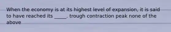 When the economy is at its highest level of expansion, it is said to have reached its _____. trough contraction peak none of the above