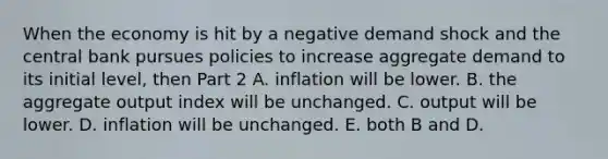 When the economy is hit by a negative demand shock and the central bank pursues policies to increase aggregate demand to its initial​ level, then Part 2 A. inflation will be lower. B. the aggregate output index will be unchanged. C. output will be lower. D. inflation will be unchanged. E. both B and D.