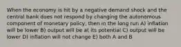 When the economy is hit by a negative demand shock and the central bank does not respond by changing the autonomous component of monetary policy, then in the long run A) inflation will be lower B) output will be at its potential C) output will be lower D) inflation will not change E) both A and B