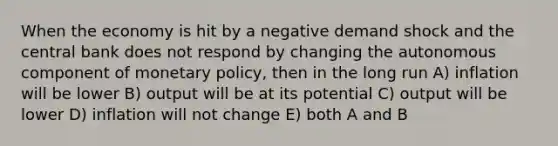 When the economy is hit by a negative demand shock and the central bank does not respond by changing the autonomous component of monetary policy, then in the long run A) inflation will be lower B) output will be at its potential C) output will be lower D) inflation will not change E) both A and B