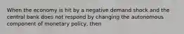 When the economy is hit by a negative demand shock and the central bank does not respond by changing the autonomous component of monetary policy, then