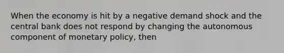 When the economy is hit by a negative demand shock and the central bank does not respond by changing the autonomous component of monetary policy, then