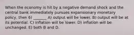 When the economy is hit by a negative demand shock and the central bank immediately pursues expansionary monetary policy, then 6) _______ A) output will be lower. B) output will be at its potential. C) inflation will be lower. D) inflation will be unchanged. E) both B and D.