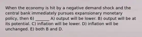 When the economy is hit by a negative demand shock and the central bank immediately pursues expansionary monetary policy, then 6) _______ A) output will be lower. B) output will be at its potential. C) inflation will be lower. D) inflation will be unchanged. E) both B and D.