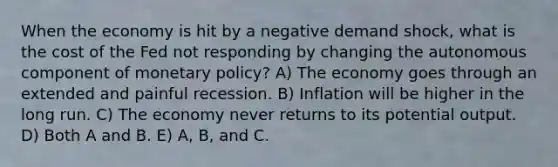 When the economy is hit by a negative demand shock, what is the cost of the Fed not responding by changing the autonomous component of monetary policy? A) The economy goes through an extended and painful recession. B) Inflation will be higher in the long run. C) The economy never returns to its potential output. D) Both A and B. E) A, B, and C.