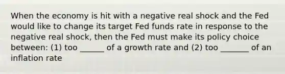 When the economy is hit with a negative real shock and the Fed would like to change its target Fed funds rate in response to the negative real shock, then the Fed must make its policy choice between: (1) too ______ of a growth rate and (2) too _______ of an inflation rate