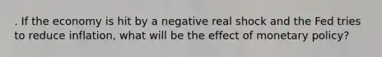 . If the economy is hit by a negative real shock and the Fed tries to reduce inflation, what will be the effect of <a href='https://www.questionai.com/knowledge/kEE0G7Llsx-monetary-policy' class='anchor-knowledge'>monetary policy</a>?