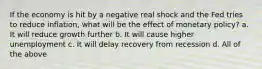 If the economy is hit by a negative real shock and the Fed tries to reduce inflation, what will be the effect of monetary policy? a. It will reduce growth further b. It will cause higher unemployment c. It will delay recovery from recession d. All of the above