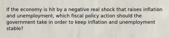 If the economy is hit by a negative real shock that raises inflation and unemployment, which fiscal policy action should the government take in order to keep inflation and unemployment stable?