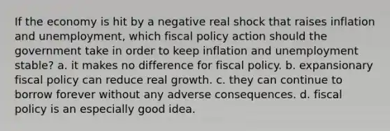 If the economy is hit by a negative real shock that raises inflation and unemployment, which <a href='https://www.questionai.com/knowledge/kPTgdbKdvz-fiscal-policy' class='anchor-knowledge'>fiscal policy</a> action should the government take in order to keep inflation and unemployment stable? a. it makes no difference for fiscal policy. b. expansionary fiscal policy can reduce real growth. c. they can continue to borrow forever without any adverse consequences. d. fiscal policy is an especially good idea.