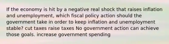 If the economy is hit by a negative real shock that raises inflation and unemployment, which fiscal policy action should the government take in order to keep inflation and unemployment stable? cut taxes raise taxes No government action can achieve those goals. increase government spending