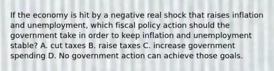 If the economy is hit by a negative real shock that raises inflation and unemployment, which <a href='https://www.questionai.com/knowledge/kPTgdbKdvz-fiscal-policy' class='anchor-knowledge'>fiscal policy</a> action should the government take in order to keep inflation and unemployment stable? A. cut taxes B. raise taxes C. increase government spending D. No government action can achieve those goals.