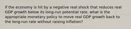 if the economy is hit by a negative real shock that reduces real GDP growth below its long-run potential rate, what is the appropriate monetary policy to move real GDP growth back to the long-run rate without raising inflation?