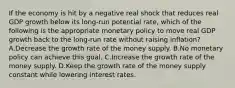 If the economy is hit by a negative real shock that reduces real GDP growth below its long-run potential rate, which of the following is the appropriate monetary policy to move real GDP growth back to the long-run rate without raising inflation? A.Decrease the growth rate of the money supply. B.No monetary policy can achieve this goal. C.Increase the growth rate of the money supply. D.Keep the growth rate of the money supply constant while lowering interest rates.